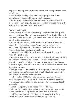 supposed to do productive work rather than living off the labor
of others.
· The Soviets held up Stakhanovites – people who work
exceptionally hard and became ideal workers.
· Rather than eliminating class, the Soviets simply created a
new class of Soviet party leaders at the top of society while the
rest of the population remained poor.
Women and Family
· The Soviets also tried to radically transform the family and
gender relations. They wanted to create a New Soviet Man and
Women – men would be equal in the home and women would be
equal in the workplace
· Soviet leaders believed that women’s maternal function had
created conditions for women’s oppression and only the
communal organization of domestic chores would liberate
women from their burdens in the home
· Housework would be turned into social work that people
would be paid to do.
· Sexuality was viewed as a natural impulse like hunger or thirst
and should be treated as normal not moral or immoral.
Socialism would permit free union of love as well as divorce.
· From a legislative point of view, the Soviets made a real effort
to liberate women.
· The government passed the most progressive laws in Europe
concerning women’s issues, but actual effects on the position
and power of women were minimal.
· In December 1917, the state mandated equal pay for equal
work and granted paid maternity leaves for women workers.
· Marriage was secularized and common law marriages legally
recognized.
· Complete equality in marriage decreed by law.
· Alimony was granted to either party if he or she was needy.
· The concept of illegitimate children was eliminated.
· In 1920, abortion was legalized – 53 years before Row v.
Wade and costs of abortion were borne by the state.
 