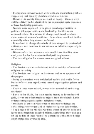 · Propaganda showed women with tools and men holding babies
suggesting that equality should extend into families
· However, in reality things were not so happy. Women were
still less likely to be admitted to the communist party than men
or have leadership positions.
· Women were supposed to be given equal opportunities in
politics, job opportunities and leadership, but this never
occurred either. It was hard to change traditional mindsets
about men and women’s abilities. Laws alone could not do that,
especially when they weren’t enforced.
· It was hard to change the minds of men steeped in patriarchal
attitudes – men continue to see women as inferior, especially in
rural areas.
· Divorce often hurt women – men could leave families more
easily and harder for women to find paid employment.
· The overall gains for women were marginal at best.
Religion
· The Soviet state was atheist and tried to end the influence of
religion in society.
· The Soviets saw religion as backward and as an oppressor of
the people.
· Many communists were anticlerical zealots and while fierce
battles of civil war raged, some turned anger against priests and
monks.
· Church lands were seized, monasteries ransacked and clergy
murdered.
· Early in the 1920s, the state needed money so it confiscated
gold, silver and other precious objects from the church. Lenin
ordered firing squads against religious rebels.
· Museums of atheism were opened and Red weddings and
christenings were organized to replace religious ceremonies.
· The League of the Militant Godless smashed church bells and
icons and sometimes attacked priests. Sometimes they also dug
up the bodies of local “saints” to demonstrate that their bodies
deteriorated like everyone else.
 