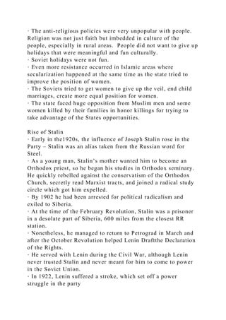 · The anti-religious policies were very unpopular with people.
Religion was not just faith but imbedded in culture of the
people, especially in rural areas. People did not want to give up
holidays that were meaningful and fun culturally.
· Soviet holidays were not fun.
· Even more resistance occurred in Islamic areas where
secularization happened at the same time as the state tried to
improve the position of women.
· The Soviets tried to get women to give up the veil, end child
marriages, create more equal position for women.
· The state faced huge opposition from Muslim men and some
women killed by their families in honor killings for trying to
take advantage of the States opportunities.
Rise of Stalin
· Early in the1920s, the influence of Joseph Stalin rose in the
Party – Stalin was an alias taken from the Russian word for
Steel.
· As a young man, Stalin’s mother wanted him to become an
Orthodox priest, so he began his studies in Orthodox seminary.
He quickly rebelled against the conservatism of the Orthodox
Church, secretly read Marxist tracts, and joined a radical study
circle which got him expelled.
· By 1902 he had been arrested for political radicalism and
exiled to Siberia.
· At the time of the February Revolution, Stalin was a prisoner
in a desolate part of Siberia, 600 miles from the closest RR
station.
· Nonetheless, he managed to return to Petrograd in March and
after the October Revolution helped Lenin Draftthe Declaration
of the Rights.
· He served with Lenin during the Civil War, although Lenin
never trusted Stalin and never meant for him to come to power
in the Soviet Union.
· In 1922, Lenin suffered a stroke, which set off a power
struggle in the party
 
