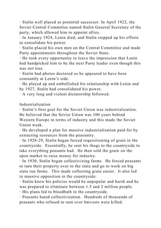 · Stalin well placed as potential successor. In April 1922, the
Soviet Central Committee named Stalin General Secretary of the
party, which allowed him to appoint allies.
· In January 1924, Lenin died, and Stalin stepped up his efforts
to consolidate his power.
· Stalin placed his own men on the Central Committee and made
Party appointments throughout the Soviet State.
· He took every opportunity to leave the impression that Lenin
had handpicked him to be the next Party leader even though this
was not true.
· Stalin had photos doctored so he appeared to have been
constantly at Lenin’s side.
· He played up and embellished his relationship with Lenin and
by 1927, Stalin had consolidated his power.
· A very long and violent dictatorship followed.
Industrialization
· Stalin’s first goal for the Soviet Union was industrialization.
He believed that the Soviet Union was 100 years behind
Western Europe in terms of industry and this made the Soviet
Union weak.
· He developed a plan for massive industrialization paid for by
extracting resources from the peasantry.
· In 1928-29, Stalin began forced requisitioning of grain in the
countryside. Essentially, he sent his thugs to the countryside to
take everything peasants had. He then sold the grain on the
open market to raise money for industry.
· In 1930, Stalin began collectivizing farms. He forced peasants
to turn their property over to the state and go to work on big
state run farms. This made collecting grain easier. It also led
to massive opposition in the countryside.
· Stalin knew his policies would be unpopular and harsh and he
was prepared to eliminate between 1.5 and 2 million people.
· His plans led to bloodbath in the countryside.
· Peasants hated collectivization. Hundreds of thousands of
peasants who refused to turn over harvests were killed.
 