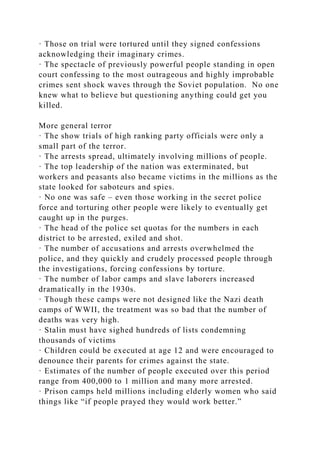 · Those on trial were tortured until they signed confessions
acknowledging their imaginary crimes.
· The spectacle of previously powerful people standing in open
court confessing to the most outrageous and highly improbable
crimes sent shock waves through the Soviet population. No one
knew what to believe but questioning anything could get you
killed.
More general terror
· The show trials of high ranking party officials were only a
small part of the terror.
· The arrests spread, ultimately involving millions of people.
· The top leadership of the nation was exterminated, but
workers and peasants also became victims in the millions as the
state looked for saboteurs and spies.
· No one was safe – even those working in the secret police
force and torturing other people were likely to eventually get
caught up in the purges.
· The head of the police set quotas for the numbers in each
district to be arrested, exiled and shot.
· The number of accusations and arrests overwhelmed the
police, and they quickly and crudely processed people through
the investigations, forcing confessions by torture.
· The number of labor camps and slave laborers increased
dramatically in the 1930s.
· Though these camps were not designed like the Nazi death
camps of WWII, the treatment was so bad that the number of
deaths was very high.
· Stalin must have sighed hundreds of lists condemning
thousands of victims
· Children could be executed at age 12 and were encouraged to
denounce their parents for crimes against the state.
· Estimates of the number of people executed over this period
range from 400,000 to 1 million and many more arrested.
· Prison camps held millions including elderly women who said
things like “if people prayed they would work better.”
 