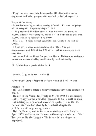 · Purge was an economic blow to the SU eliminating many
engineers and other people with needed technical expertise.
Purge of the Army
· Most devastating for the security of the USSR was the purge
of the army that began in May of 1937.
· The purge fell heaviest on civil war veterans; as many as
37,000 officers were purged, about ½ of the officer corps; only
10,000 would be reinstated by 1940
· Stalin killed more soviet generals than would be killed in
WWII.
· 15 out of 16 army commanders, 60 of the 67 corps
commanders and 136 of the 199 divisional commanders were
executed
· At the end of the Great Purges, the Soviet Union was seriously
weakened economically, intellectually, and militarily.
PP: Soviet Propaganda slides 1-14
Lecture: Origins of World War II
Power Point (PP) – Maps of Europe WWII and Post WWII
Aggression
· In 1935, Hitler’s foreign policy entered a new more aggressive
phase.
· He defied the Versailles Treaty in March 1935 by announcing
that Germany’s army would be increased to half a million men,
that military service would become compulsory, and that the
German air force had already been rebuilt despite the
prohibition of the peace agreement.
· British, French, and Italian representatives met in Italy in
April 1935 to discuss and denounce Germany’s violation of the
Treaty – as did the League of Nations – but nothing else
happened.
 