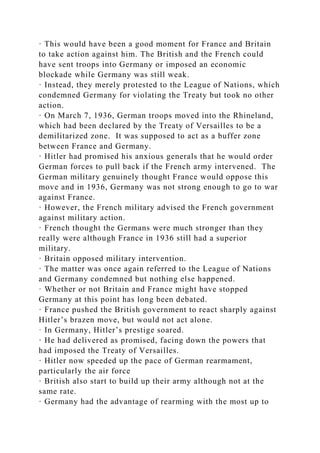 · This would have been a good moment for France and Britain
to take action against him. The British and the French could
have sent troops into Germany or imposed an economic
blockade while Germany was still weak.
· Instead, they merely protested to the League of Nations, which
condemned Germany for violating the Treaty but took no other
action.
· On March 7, 1936, German troops moved into the Rhineland,
which had been declared by the Treaty of Versailles to be a
demilitarized zone. It was supposed to act as a buffer zone
between France and Germany.
· Hitler had promised his anxious generals that he would order
German forces to pull back if the French army intervened. The
German military genuinely thought France would oppose this
move and in 1936, Germany was not strong enough to go to war
against France.
· However, the French military advised the French government
against military action.
· French thought the Germans were much stronger than they
really were although France in 1936 still had a superior
military.
· Britain opposed military intervention.
· The matter was once again referred to the League of Nations
and Germany condemned but nothing else happened.
· Whether or not Britain and France might have stopped
Germany at this point has long been debated.
· France pushed the British government to react sharply against
Hitler’s brazen move, but would not act alone.
· In Germany, Hitler’s prestige soared.
· He had delivered as promised, facing down the powers that
had imposed the Treaty of Versailles.
· Hitler now speeded up the pace of German rearmament,
particularly the air force
· British also start to build up their army although not at the
same rate.
· Germany had the advantage of rearming with the most up to
 