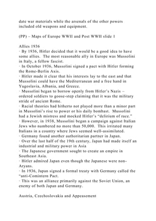 date war materials while the arsenals of the other powers
included old weapons and equipment.
(PP) – Maps of Europe WWII and Post WWII slide 1
Allies 1936
· By 1936, Hitler decided that it would be a good idea to have
some allies. The most reasonable ally in Europe was Mussolini
in Italy, a fellow fascist.
· In October 1936, Mussolini signed a pact with Hitler forming
the Rome-Berlin Axis.
· Hitler made it clear that his interests lay to the east and that
Mussolini could have the Mediterranean and a free hand in
Yugoslavia, Albania, and Greece.
· Mussolini began to borrow openly from Hitler’s Nazis –
ordered soldiers to goose-step claiming that it was the military
stride of ancient Rome.
· Racial theories had hitherto not played more than a minor part
in Mussolini’s rise to power or his daily bombast. Mussolini
had a Jewish mistress and mocked Hitler’s “delirium of race.”
· However, in 1938, Mussolini began a campaign against Italian
Jews who numbered no more than 50,000. This irritated many
Italians in a country where Jews seemed well-assimilated.
· Germany found another authoritarian partner in Japan.
· Over the last half of the 19th century, Japan had made itself an
industrial and military power in Asia
· The Japanese government sought to create an empire in
Southeast Asia.
· Hitler admired Japan even though the Japanese were non-
Aryans.
· In 1936, Japan signed a formal treaty with Germany called the
“anti-Comintern Pact.
· This was an alliance primarily against the Soviet Union, an
enemy of both Japan and Germany.
Austria, Czechoslovakia and Appeasement
 