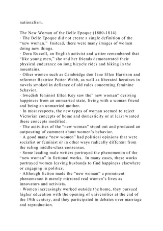 nationalism.
The New Woman of the Belle Epoque (1880-1814)
· The Belle Epoque did not create a single definition of the
“new woman.” Instead, there were many images of women
doing new things.
· Dora Russell, an English activist and writer remembered that
“like young men,” she and her friends demonstrated their
physical endurance on long bicycle rides and hiking in the
mountains.
· Other women such as Cambridge don Jane Ellen Harrison and
reformer Beatrice Potter Webb, as well as liberated heroines in
novels smoked in defiance of old rules concerning feminine
behavior.
· Swedish feminist Ellen Key saw the” new woman” deriving
happiness from an unmarried state, living with a woman friend
and being an unmarried mother.
· In most respects, the new types of woman seemed to reject
Victorian concepts of home and domesticity or at least wanted
these concepts modified.
· The activities of the “new woman” stood out and produced an
outpouring of comment about women’s behavior.
· A good many “new women” had political opinions that were
socialist or feminist or in other ways radically different from
the ruling middle-class consensus.
· Some leading male writers portrayed the phenomenon of the
“new woman” in fictional works. In many cases, these works
portrayed women leaving husbands to find happiness elsewhere
or engaging in politics.
· Although fiction made the “new woman” a prominent
phenomenon it merely mirrored real women’s lives as
innovators and activists.
· Women increasingly worked outside the home, they pursued
higher education with the opening of universities at the end of
the 19th century, and they participated in debates over marriage
and reproduction.
 