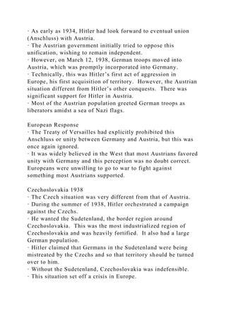 · As early as 1934, Hitler had look forward to eventual union
(Anschluss) with Austria.
· The Austrian government initially tried to oppose this
unification, wishing to remain independent.
· However, on March 12, 1938, German troops moved into
Austria, which was promptly incorporated into Germany.
· Technically, this was Hitler’s first act of aggression in
Europe, his first acquisition of territory. However, the Austrian
situation different from Hitler’s other conquests. There was
significant support for Hitler in Austria.
· Most of the Austrian population greeted German troops as
liberators amidst a sea of Nazi flags.
European Response
· The Treaty of Versailles had explicitly prohibited this
Anschluss or unity between Germany and Austria, but this was
once again ignored.
· It was widely believed in the West that most Austrians favored
unity with Germany and this perception was no doubt correct.
Europeans were unwilling to go to war to fight against
something most Austrians supported.
Czechoslovakia 1938
· The Czech situation was very different from that of Austria.
· During the summer of 1938, Hitler orchestrated a campaign
against the Czechs.
· He wanted the Sudetenland, the border region around
Czechoslovakia. This was the most industrialized region of
Czechoslovakia and was heavily fortified. It also had a large
German population.
· Hitler claimed that Germans in the Sudetenland were being
mistreated by the Czechs and so that territory should be turned
over to him.
· Without the Sudetenland, Czechoslovakia was indefensible.
· This situation set off a crisis in Europe.
 