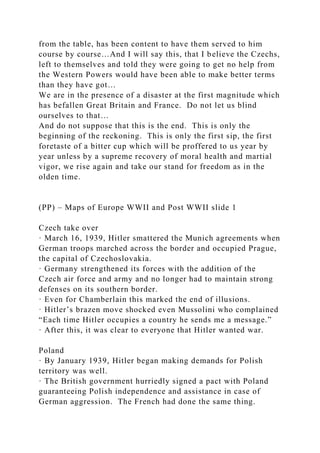 from the table, has been content to have them served to him
course by course…And I will say this, that I believe the Czechs,
left to themselves and told they were going to get no help from
the Western Powers would have been able to make better terms
than they have got…
We are in the presence of a disaster at the first magnitude which
has befallen Great Britain and France. Do not let us blind
ourselves to that…
And do not suppose that this is the end. This is only the
beginning of the reckoning. This is only the first sip, the first
foretaste of a bitter cup which will be proffered to us year by
year unless by a supreme recovery of moral health and martial
vigor, we rise again and take our stand for freedom as in the
olden time.
(PP) – Maps of Europe WWII and Post WWII slide 1
Czech take over
· March 16, 1939, Hitler smattered the Munich agreements when
German troops marched across the border and occupied Prague,
the capital of Czechoslovakia.
· Germany strengthened its forces with the addition of the
Czech air force and army and no longer had to maintain strong
defenses on its southern border.
· Even for Chamberlain this marked the end of illusions.
· Hitler’s brazen move shocked even Mussolini who complained
“Each time Hitler occupies a country he sends me a message.”
· After this, it was clear to everyone that Hitler wanted war.
Poland
· By January 1939, Hitler began making demands for Polish
territory was well.
· The British government hurriedly signed a pact with Poland
guaranteeing Polish independence and assistance in case of
German aggression. The French had done the same thing.
 