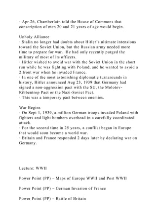 · Apr 26, Chamberlain told the House of Commons that
conscription of men 20 and 21 years of age would begin.
Unholy Alliance
· Stalin no longer had doubts about Hitler’s ultimate intensions
toward the Soviet Union, but the Russian army needed more
time to prepare for war. He had only recently purged the
military of most of its officers.
· Hitler wished to avoid war with the Soviet Union in the short
run while he was fighting with Poland, and he wanted to avoid a
2 front war when he invaded France.
· In one of the most astonishing diplomatic turnarounds in
history, Hitler announced Aug 23, 1939 that Germany had
signed a non-aggression pact with the SU, the Molotov-
Ribbentrop Pact or the Nazi-Soviet Pact.
· This was a temporary pact between enemies.
War Begins
· On Sept 1, 1939, a million German troops invaded Poland with
fighters and light bombers overhead in a carefully coordinated
attack.
· For the second time in 25 years, a conflict began in Europe
that would soon become a world war.
· Britain and France responded 2 days later by declaring war on
Germany.
Lecture: WWII
Power Point (PP) – Maps of Europe WWII and Post WWII
Power Point (PP) – German Invasion of France
Power Point (PP) – Battle of Britain
 