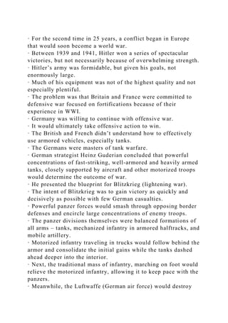 · For the second time in 25 years, a conflict began in Europe
that would soon become a world war.
· Between 1939 and 1941, Hitler won a series of spectacular
victories, but not necessarily because of overwhelming strength.
· Hitler’s army was formidable, but given his goals, not
enormously large.
· Much of his equipment was not of the highest quality and not
especially plentiful.
· The problem was that Britain and France were committed to
defensive war focused on fortifications because of their
experience in WWI.
· Germany was willing to continue with offensive war.
· It would ultimately take offensive action to win.
· The British and French didn’t understand how to effectively
use armored vehicles, especially tanks.
· The Germans were masters of tank warfare.
· German strategist Heinz Guderian concluded that powerful
concentrations of fast-striking, well-armored and heavily armed
tanks, closely supported by aircraft and other motorized troops
would determine the outcome of war.
· He presented the blueprint for Blitzkrieg (lightening war).
· The intent of Blitzkrieg was to gain victory as quickly and
decisively as possible with few German casualties.
· Powerful panzer forces would smash through opposing border
defenses and encircle large concentrations of enemy troops.
· The panzer divisions themselves were balanced formations of
all arms – tanks, mechanized infantry in armored halftracks, and
mobile artillery.
· Motorized infantry traveling in trucks would follow behind the
armor and consolidate the initial gains while the tanks dashed
ahead deeper into the interior.
· Next, the traditional mass of infantry, marching on foot would
relieve the motorized infantry, allowing it to keep pace with the
panzers.
· Meanwhile, the Luftwaffe (German air force) would destroy
 
