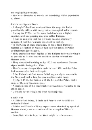 thoroughgoing measures.
· The Nazis intended to reduce the remaining Polish population
to slaves.
Polish Intelligence Work
· Although Poland had vanished from the map, the Poles
provided the Allies with one great technological achievement.
· During the 1920s, the Germans had developed a highly
sophisticated enciphering machine called Enigma.
· It was so complex that the Germans became absolutely
convinced that their ciphers could not be broken.
· In 1929, one of these machines, on route from Berlin to
German delegation in Warsaw fell into the hands of Polish
counterintelligence agents.
· They created an exact replica of the Enigma before allowing it
to proceed to its destination and then set out to break the
German code.
· They succeeded in doing so by 1932 and read much German
signal traffic during the 1930s.
· The Germans changed their code in late 1938, and the Poles
had to undertake their task again.
· After Poland’s defeat, many Polish cryptanalysts escaped to
the West and took a few Enigma machines with them.
· By April 1940, the British with the help of the Poles, broke
some of the new German codes.
· Achievements of the codebreakers proved most valuable to the
allied cause.
· Germans never recognized what had happened.
Phony War
· As Hitler had hoped, Britain and France took no military
action in Poland.
· British and French military experts were shocked by speed of
German victory and overestimated the strength of Hitler’s
armies.
· Immediate attacks from the West might have been more
 