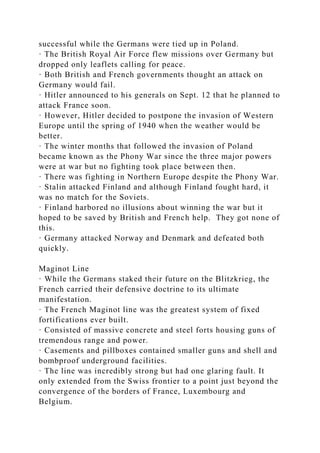 successful while the Germans were tied up in Poland.
· The British Royal Air Force flew missions over Germany but
dropped only leaflets calling for peace.
· Both British and French governments thought an attack on
Germany would fail.
· Hitler announced to his generals on Sept. 12 that he planned to
attack France soon.
· However, Hitler decided to postpone the invasion of Western
Europe until the spring of 1940 when the weather would be
better.
· The winter months that followed the invasion of Poland
became known as the Phony War since the three major powers
were at war but no fighting took place between then.
· There was fighting in Northern Europe despite the Phony War.
· Stalin attacked Finland and although Finland fought hard, it
was no match for the Soviets.
· Finland harbored no illusions about winning the war but it
hoped to be saved by British and French help. They got none of
this.
· Germany attacked Norway and Denmark and defeated both
quickly.
Maginot Line
· While the Germans staked their future on the Blitzkrieg, the
French carried their defensive doctrine to its ultimate
manifestation.
· The French Maginot line was the greatest system of fixed
fortifications ever built.
· Consisted of massive concrete and steel forts housing guns of
tremendous range and power.
· Casements and pillboxes contained smaller guns and shell and
bombproof underground facilities.
· The line was incredibly strong but had one glaring fault. It
only extended from the Swiss frontier to a point just beyond the
convergence of the borders of France, Luxembourg and
Belgium.
 