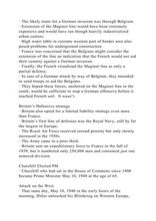 · The likely route for a German invasion was through Belgium.
· Extension of the Maginot line would have been extremely
expensive and would have run though heavily industrialized
urban centers.
· High water table in extreme western part of border area also
posed problems for underground construction
· France was concerned that the Belgians might consider the
extension of the line an indication that the French would not aid
their country against a German invasion.
· Finally, the French visualized the Maginot line as only a
partial defense.
· In case of a German attack by way of Belgium, they intended
to send troops to aid the Belgians.
· They hoped these forces, anchored on the Maginot line to the
south, would be sufficient to stop a German offensive before it
reached French soil. It wasn’t.
Britain’s Defensive strategy
· Britain also opted for a limited liability strategy even more
than France.
· Britain’s first line of defenses was the Royal Navy, still by far
the largest in Europe.
· The Royal Air Force received second priority but only slowly
increased in the 1930s.
· The Army came in a poor third.
· Britain sent an expeditionary force to France in the fall of
1939, but it numbered only 250,000 men and contained just one
armored division.
Churchill Elected PM
· Churchill who had sat in the House of Commons since 1900
became Prime Minister May 10, 1940 at the age of 65.
Attack on the West
· That same day, May 10, 1940 in the early hours of the
morning, Hitler unleashed his Blitzkrieg on Western Europe,
 