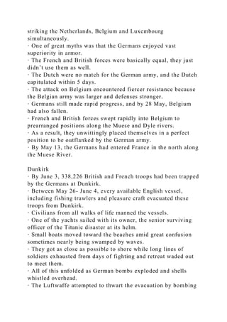 striking the Netherlands, Belgium and Luxembourg
simultaneously.
· One of great myths was that the Germans enjoyed vast
superiority in armor.
· The French and British forces were basically equal, they just
didn’t use them as well.
· The Dutch were no match for the German army, and the Dutch
capitulated within 5 days.
· The attack on Belgium encountered fiercer resistance because
the Belgian army was larger and defenses stronger.
· Germans still made rapid progress, and by 28 May, Belgium
had also fallen.
· French and British forces swept rapidly into Belgium to
prearranged positions along the Muese and Dyle rivers.
· As a result, they unwittingly placed themselves in a perfect
position to be outflanked by the German army.
· By May 13, the Germans had entered France in the north along
the Muese River.
Dunkirk
· By June 3, 338,226 British and French troops had been trapped
by the Germans at Dunkirk.
· Between May 26- June 4, every available English vessel,
including fishing trawlers and pleasure craft evacuated these
troops from Dunkirk.
· Civilians from all walks of life manned the vessels.
· One of the yachts sailed with its owner, the senior surviving
officer of the Titanic disaster at its helm.
· Small boats moved toward the beaches amid great confusion
sometimes nearly being swamped by waves.
· They got as close as possible to shore while long lines of
soldiers exhausted from days of fighting and retreat waded out
to meet them.
· All of this unfolded as German bombs exploded and shells
whistled overhead.
· The Luftwaffe attempted to thwart the evacuation by bombing
 