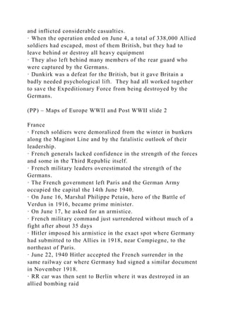 and inflicted considerable casualties.
· When the operation ended on June 4, a total of 338,000 Allied
soldiers had escaped, most of them British, but they had to
leave behind or destroy all heavy equipment
· They also left behind many members of the rear guard who
were captured by the Germans.
· Dunkirk was a defeat for the British, but it gave Britain a
badly needed psychological lift. They had all worked together
to save the Expeditionary Force from being destroyed by the
Germans.
(PP) – Maps of Europe WWII and Post WWII slide 2
France
· French soldiers were demoralized from the winter in bunkers
along the Maginot Line and by the fatalistic outlook of their
leadership.
· French generals lacked confidence in the strength of the forces
and some in the Third Republic itself.
· French military leaders overestimated the strength of the
Germans.
· The French government left Paris and the German Army
occupied the capital the 14th June 1940.
· On June 16, Marshal Philippe Petain, hero of the Battle of
Verdun in 1916, became prime minister.
· On June 17, he asked for an armistice.
· French military command just surrendered without much of a
fight after about 35 days
· Hitler imposed his armistice in the exact spot where Germany
had submitted to the Allies in 1918, near Compiegne, to the
northeast of Paris.
· June 22, 1940 Hitler accepted the French surrender in the
same railway car where Germany had signed a similar document
in November 1918.
· RR car was then sent to Berlin where it was destroyed in an
allied bombing raid
 