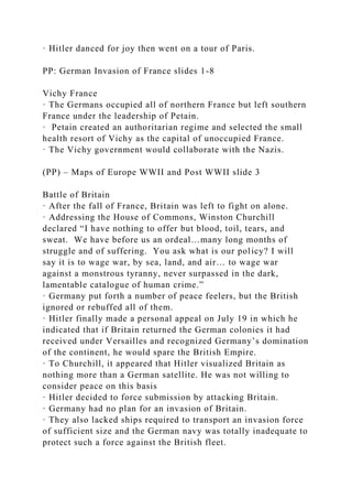 · Hitler danced for joy then went on a tour of Paris.
PP: German Invasion of France slides 1-8
Vichy France
· The Germans occupied all of northern France but left southern
France under the leadership of Petain.
· Petain created an authoritarian regime and selected the small
health resort of Vichy as the capital of unoccupied France.
· The Vichy government would collaborate with the Nazis.
(PP) – Maps of Europe WWII and Post WWII slide 3
Battle of Britain
· After the fall of France, Britain was left to fight on alone.
· Addressing the House of Commons, Winston Churchill
declared “I have nothing to offer but blood, toil, tears, and
sweat. We have before us an ordeal…many long months of
struggle and of suffering. You ask what is our policy? I will
say it is to wage war, by sea, land, and air… to wage war
against a monstrous tyranny, never surpassed in the dark,
lamentable catalogue of human crime.”
· Germany put forth a number of peace feelers, but the British
ignored or rebuffed all of them.
· Hitler finally made a personal appeal on July 19 in which he
indicated that if Britain returned the German colonies it had
received under Versailles and recognized Germany’s domination
of the continent, he would spare the British Empire.
· To Churchill, it appeared that Hitler visualized Britain as
nothing more than a German satellite. He was not willing to
consider peace on this basis
· Hitler decided to force submission by attacking Britain.
· Germany had no plan for an invasion of Britain.
· They also lacked ships required to transport an invasion force
of sufficient size and the German navy was totally inadequate to
protect such a force against the British fleet.
 
