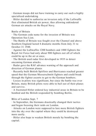 · German troops did not have training to carry out such a highly
specialized undertaking
· Hitler decided to authorize an invasion only if the Luftwaffe
first eliminated British air power, thus allowing unhindered
German air attacks on the Royal Navy.
Battle of Britain
· The German code name for the invasion of Britain was
Operation Sea Lion.
· The Battle of Britain was fought over the Channel and above
Southern England lasted 4 dramatic months from July 31 to
October 31 1940.
· Against the Luftwaffes 1200 bombers and 1000 fighters the
Royal Air Force had only about 900 fighters not all of which
could be up in the air at once.
· The British used radar first developed in 1935 to detect
oncoming German attacks.
· Radar gave the RAF advance warning of the approach and
direction of German planes
· Recently built British Spitfires and Hurricanes reached greater
speed that the German Messerschmitt fighters and could break
through the fighter escorts to get to the German bombers.
· Losses in pilots was significant, but since the battle was over
Britain, many British pilots were able to bail out of their planes
and survive.
· A frustrated Hitler ordered key industrial areas in Britain to be
bombed and the British responded by bombing Berlin.
Blitz of London Sept. 7
· In September, the Germans drastically changed their tactics
and began focusing their raids on London.
· Attacks on London were supposed to lure more British fighters
into the sky over the capital where they could be destroyed
more easily.
· Hitler also hope to weaken British morale by bombing the
capital.
 