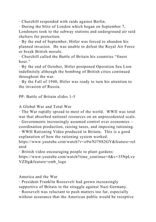 · Churchill responded with raids against Berlin.
· During the blitz of London which began on September 7,
Londoners took to the subway stations and underground air raid
shelters for protection.
· By the end of September, Hitler was forced to abandon his
planned invasion. He was unable to defeat the Royal Air Force
or break British morale.
· Churchill called the Battle of Britain his countries “finest
hour.”
· By the end of October, Hitler postponed Operation Sea Lion
indefinitely although the bombing of British cities continued
throughout the war.
· By the Fall of 1940, Hitler was ready to turn his attention to
the invasion of Russia.
PP: Battle of Britain slides 1-5
A Global War and Total War
· The War rapidly spread to most of the world. WWII was total
war that absorbed national resources on an unprecedented scale.
· Governments increasingly assumed control over economies –
coordination production, raising taxes, and imposing rationing.
· WWII Rationing Video produced in Britain. This is a good
explanation of how the rationing system worked.
https://www.youtube.com/watch?v=o9wNJ78S2GY&feature=rel
ated
· British video encouraging people to plant gardens:
https://www.youtube.com/watch?time_continue=4&v=35NpLve
VZDg&feature=emb_logo
America and the War
· President Franklin Roosevelt had grown increasingly
supportive of Britain in the struggle against Nazi Germany.
· Roosevelt was reluctant to push matters too far, especially
without assurance that the American public would be receptive
 