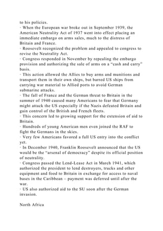 to his policies.
· When the European war broke out in September 1939, the
American Neutrality Act of 1937 went into effect placing an
immediate embargo on arms sales, much to the distress of
Britain and France.
· Roosevelt recognized the problem and appealed to congress to
revise the Neutrality Act.
· Congress responded in November by repealing the embargo
provision and authorizing the sale of arms on a “cash and carry”
basis.
· This action allowed the Allies to buy arms and munitions and
transport them in their own ships, but barred US ships from
carrying war material to Allied ports to avoid German
submarine attacks.
· The fall of France and the German threat to Britain in the
summer of 1940 caused many Americans to fear that Germany
might attack the US especially if the Nazis defeated Britain and
gain control of the British and French fleets.
· This concern led to growing support for the extension of aid to
Britain.
· Hundreds of young American men even joined the RAF to
fight the Germans in the skies.
· Very few Americans favored a full US entry into the conflict
yet.
· In December 1940, Franklin Roosevelt announced that the US
would be the “arsenal of democracy” despite its official position
of neutrality.
· Congress passed the Lend-Lease Act in March 1941, which
authorized the president to lend destroyers, trucks and other
equipment and food to Britain in exchange for access to naval
bases in the Caribbean – payment was deferred until after the
war.
· US also authorized aid to the SU soon after the German
invasion.
North Africa
 