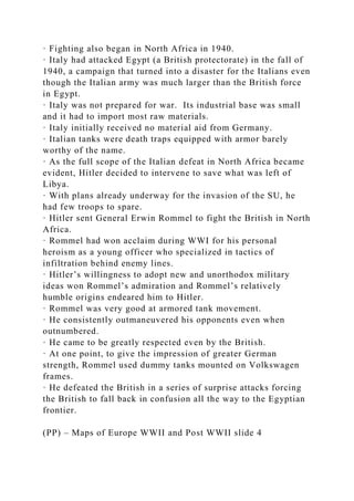 · Fighting also began in North Africa in 1940.
· Italy had attacked Egypt (a British protectorate) in the fall of
1940, a campaign that turned into a disaster for the Italians even
though the Italian army was much larger than the British force
in Egypt.
· Italy was not prepared for war. Its industrial base was small
and it had to import most raw materials.
· Italy initially received no material aid from Germany.
· Italian tanks were death traps equipped with armor barely
worthy of the name.
· As the full scope of the Italian defeat in North Africa became
evident, Hitler decided to intervene to save what was left of
Libya.
· With plans already underway for the invasion of the SU, he
had few troops to spare.
· Hitler sent General Erwin Rommel to fight the British in North
Africa.
· Rommel had won acclaim during WWI for his personal
heroism as a young officer who specialized in tactics of
infiltration behind enemy lines.
· Hitler’s willingness to adopt new and unorthodox military
ideas won Rommel’s admiration and Rommel’s relatively
humble origins endeared him to Hitler.
· Rommel was very good at armored tank movement.
· He consistently outmaneuvered his opponents even when
outnumbered.
· He came to be greatly respected even by the British.
· At one point, to give the impression of greater German
strength, Rommel used dummy tanks mounted on Volkswagen
frames.
· He defeated the British in a series of surprise attacks forcing
the British to fall back in confusion all the way to the Egyptian
frontier.
(PP) – Maps of Europe WWII and Post WWII slide 4
 