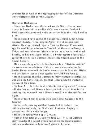 commander as well as the begrudging respect of the Germans
who referred to him as “the Dagger.”
Operation Barbarossa
· Operation Barbarossa, the attack on the Soviet Union, was
named in honor of the medieval German emperor Frederick
Barbarossa who drowned while on a crusade to the Holy Land in
1190.
· Stalin should have known the attack was coming, but he had
ignored Churchill’s warning in April 1941 of an imminent
attack. He also rejected reports from the German Communist
spy Richard Sorge who had infiltrated the German embassy in
Tokyo and sent Moscow information on the exact date of attack.
Finally, he had not taken seriously a Soviet report a few weeks
earlier that 4 million German soldiers had been massed on the
Soviet borders.
· Most astonishing of all, he brushed aside as “disinformation”
the treasonous revelations of the German ambassador to the
Soviet Union who told his Soviet counterpart in May that Hitler
had decided to launch a war against the USSR on June 22.
· Stalin reasoned that the German military wanted to instigate a
war with the Soviet Union, but that Hitler could be trusted to
prevent it for a time.
· On June 21, 1941, the head of the Soviet army called Stalin to
tell him that several German deserters had crossed into Soviet
territory and reported that a German attack was planned for that
night.
· Stalin ordered him to come with some other Generals to the
Kremlin.
· Stalin’s advisors argued that Russia had to mobilize the
military immediately, but Stalin still hesitated, hoping to
prevent war for a while longer.
· Stalin’s meeting broke up at 3:00am.
· Half an hour later at 3:30am on June 22, 1941, the German
army invaded the Soviet Union beginning the most massive
military confrontation between 2 states in history.
 