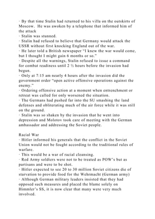 · By that time Stalin had returned to his villa on the outskirts of
Moscow. He was awoken by a telephone that informed him of
the attack
· Stalin was stunned.
· Stalin had refused to believe that Germany would attack the
USSR without first knocking England out of the war.
· He later told a British newspaper “I knew the war would come,
but I thought I might gain 6 months or so.”
· Despite all the warnings, Stalin refused to issue a command
for combat readiness until 2 ½ hours before the invasion had
begun.
· Only at 7:15 am nearly 4 hours after the invasion did the
government order “open active offensive operations against the
enemy.”
· Ordering offensive action at a moment when entrenchment or
retreat was called for only worsened the situation.
· The Germans had pushed far into the SU smashing the land
defenses and obliterating much of the air force while it was still
on the ground.
· Stalin was so shaken by the invasion that he went into
depression and Molotov took care of meeting with the German
ambassador and addressing the Soviet people.
Racial War
· Hitler informed his generals that the conflict in the Soviet
Union would not be fought according to the traditional rules of
warfare.
· This would be a war of racial cleansing.
· Red Army soldiers were not to be treated as POW’s but as
partisans and were to be shot.
· Hitler expected to see 20 to 30 million Soviet citizens die of
starvation to provide food for the Wehrmacht (German army)
· Although German military leaders insisted that they had
opposed such measures and placed the blame solely on
Himmler’s SS, it is now clear that many were very much
involved.
 