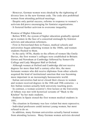 · However, German women were shocked by the tightening of
divorce laws in the new German code. The code also prohibited
women from attending political meetings.
· Despite only partial success, reforms in response to women’s
activism did prove encouraging for feminist organizations.
· It fostered further activism to overcome inequality.
Promise of Higher Education
· Before WWI, the system of higher education gradually opened
up to women in the face of a concerted onslaught by feminist
activists and education reformers.
· First in Switzerland then in France, medical schools and
universities began admitting women in the 1860s, and women
students flocked to them.
· In the early 1870s, thanks to the efforts of women like Emily
Davies, the first women’s colleges were established in Britain:
Girton and Newnham at Cambridge followed by Somerville
College and Lady Margaret Hall at Oxford.
· Although women at Oxford and Cambridge did not receive
degrees for more than half a century after this, the more
fortunate women who did receive diplomas from other schools
acquired the kind of institutional sanction that was becoming
more important in an increasingly bureaucratic world.
· Italian universities had never closed their classes to women
and women received degrees in the 18th and 19th centuries – a
few Italian women actually held university teaching posts.
· In contrast, a woman scientist’s first lecture at the University
of Athens was met with hysterical screams of “Back to the
Kitchen” by her male students.
· Students in Spain stoned the first women medical students in
1881.
· The situation in Germany was less violent but more repressive.
· Individual professors could instruct young women, but most
refused to do so.
· In addition, many German universities actually barred women
from attending lectures. Many German women activists devoted
 