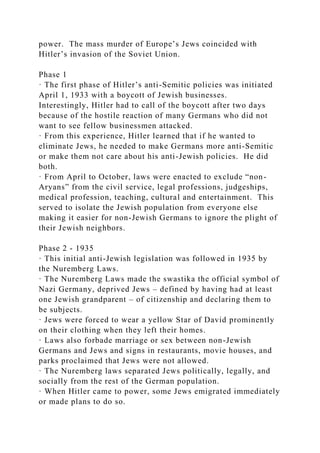 power. The mass murder of Europe’s Jews coincided with
Hitler’s invasion of the Soviet Union.
Phase 1
· The first phase of Hitler’s anti-Semitic policies was initiated
April 1, 1933 with a boycott of Jewish businesses.
Interestingly, Hitler had to call of the boycott after two days
because of the hostile reaction of many Germans who did not
want to see fellow businessmen attacked.
· From this experience, Hitler learned that if he wanted to
eliminate Jews, he needed to make Germans more anti-Semitic
or make them not care about his anti-Jewish policies. He did
both.
· From April to October, laws were enacted to exclude “non-
Aryans” from the civil service, legal professions, judgeships,
medical profession, teaching, cultural and entertainment. This
served to isolate the Jewish population from everyone else
making it easier for non-Jewish Germans to ignore the plight of
their Jewish neighbors.
Phase 2 - 1935
· This initial anti-Jewish legislation was followed in 1935 by
the Nuremberg Laws.
· The Nuremberg Laws made the swastika the official symbol of
Nazi Germany, deprived Jews – defined by having had at least
one Jewish grandparent – of citizenship and declaring them to
be subjects.
· Jews were forced to wear a yellow Star of David prominently
on their clothing when they left their homes.
· Laws also forbade marriage or sex between non-Jewish
Germans and Jews and signs in restaurants, movie houses, and
parks proclaimed that Jews were not allowed.
· The Nuremberg laws separated Jews politically, legally, and
socially from the rest of the German population.
· When Hitler came to power, some Jews emigrated immediately
or made plans to do so.
 
