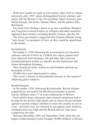 · With Jews unable to teach in Universities after 1933 or attend
university after 1937, many distinguished Jewish scholars and
artists left for Britain or the US including Albert Einstein, poet
Stefan George, the writer Thomas Mann, and the painter Max
Beckmann
· For many Jews finding a place to go was a problem. Hungary
and Yugoslavia closed borders to refugees and other countries
tightened their borders including Britain, France, and the US.
· The Swiss government suggested that German officials stamp
“non-Aryan” on passports of Jews so they could be turned back
at the border.
Kristallnacht
· November 9, 1938 following the assassination of a German
embassy official in Paris by a Polish Jew whose parents had
been deported from Germany, SS and other Nazi activists
launched planned attacks on specific Jewish businesses and
homes throughout Germany.
· They destroyed stores, killed several hundred and beat up
thousands of Jews.
· 30,000 Jews were imprisoned in camps.
· This event is known as Kristallnacht because of the sound of
shattering glass windows.
Kindertransport
· In November 1938, following Kristallnacht, British refugee
organizations persuaded the British government to permit
Jewish children under 17 to come temporarily to Britain.
· Each child’s keep, education, and eventual emigration had to
be paid for by private individuals and in return the government
agreed to permit refugee children to enter the country on travel
visas – pa1rents were not allowed to accompany their children,
unemployment was high and the British did not want more
competition for jobs.
· Between December 1938 and September 1939, when the war
began, kindertransport trains brought 10,000 children to Britain,
 