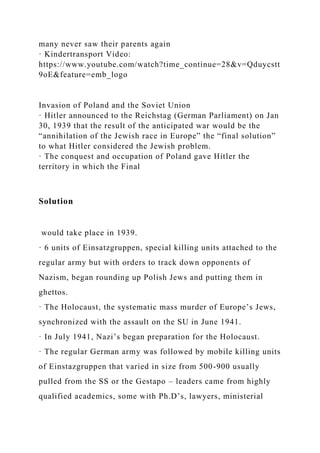 many never saw their parents again
· Kindertransport Video:
https://www.youtube.com/watch?time_continue=28&v=Qduycstt
9oE&feature=emb_logo
Invasion of Poland and the Soviet Union
· Hitler announced to the Reichstag (German Parliament) on Jan
30, 1939 that the result of the anticipated war would be the
“annihilation of the Jewish race in Europe” the “final solution”
to what Hitler considered the Jewish problem.
· The conquest and occupation of Poland gave Hitler the
territory in which the Final
Solution
would take place in 1939.
· 6 units of Einsatzgruppen, special killing units attached to the
regular army but with orders to track down opponents of
Nazism, began rounding up Polish Jews and putting them in
ghettos.
· The Holocaust, the systematic mass murder of Europe’s Jews,
synchronized with the assault on the SU in June 1941.
· In July 1941, Nazi’s began preparation for the Holocaust.
· The regular German army was followed by mobile killing units
of Einstazgruppen that varied in size from 500-900 usually
pulled from the SS or the Gestapo – leaders came from highly
qualified academics, some with Ph.D’s, lawyers, ministerial
 