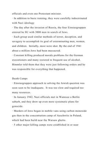 officials and even one Protestant minister.
· In addition to basic training, they were carefully indoctrinated
with Nazi ideology
· The day after the invasion of Russia, the four Einstazgruppen
entered he SU with 3000 men in search of Jews.
· Each group used similar methods of terror, deception, and
savagery to accomplish its goal of exterminating men, women,
and children. Initially, most were shot. By the end of 1941
about a million Jews had been massacred.
· Constant killing produced morale problems for the German
executioners and many restored to frequent use of alcohol.
Himmler told them that they were just following orders and he
was responsible for everything that happened.
Death Camps
· Einstazgruppen approach to solving the Jewish question was
soon seen to be inadequate. It was too slow and required too
many resources.
· In January 1942, Nazi officials met in Wannsee a Berlin
suburb, and they drew up even more systematic plans for
genocide.
· Murders of Jews began in mobile vans using carbon monoxide
gas then in the concentration camp of Auschwitz in Poland,
which had been build near the Warsaw ghetto.
· 5 other major killing camps were established in or near
 