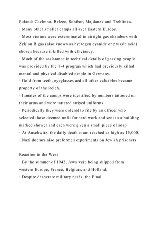 Poland: Chelmno, Belzec, Sobibor, Majdanek and Treblinka.
· Many other smaller camps all over Eastern Europe.
· Most victims were exterminated in airtight gas chambers with
Zyklon B gas (also known as hydrogen cyanide or prussic acid)
chosen because it killed with efficiency.
· Much of the assistance in technical details of gassing people
was provided by the T-4 program which had previously killed
mental and physical disabled people in Germany,
· Gold from teeth, eyeglasses and all other valuables became
property of the Reich.
· Inmates of the camps were identified by numbers tattooed on
their arms and wore tattered striped uniforms.
· Periodically they were ordered to file by an officer who
selected those deemed unfit for hard work and sent to a building
marked shower and each were given a small piece of soap
· At Auschwitz, the daily death count reached as high as 15,000.
· Nazi doctors also preformed experiments on Jewish prisoners.
Reaction in the West
· By the summer of 1942, Jews were being shipped from
western Europe, France, Belgium, and Holland.
· Despite desperate military needs, the Final
 