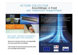ACTION COLLECTIVE
                                Assemblage à froid
                            par impulsion magnétique

                                                          Objectif
                                                          •Accompagner 15 PME et 5 groupes picards dans leur projet
                                                          industriel en s’appuyant sur une technologie innovante.
                                                          •Réaliser une étude de faisabilité aboutissant à l’élaboration
                                                          d’un « prototype démonstrateur ».


                                                          Thématique
                                                          •Substitution de procédés d’assemblage traditionnel.
                                                          •Amélioration des assemblages traditionnels.
                                                          •Redéfinition de produit proposé.
                                                          •Simplification des formes des pièces à assembler.


 MEO (Mise En Œuvre des matériaux)
                                                          Méthodologie
U n e amoulage et c o l l e cdesvmatériaux composites.e   •Hiérarchisation des projets avec l’entreprise.
 Etude, c t i o n usinage t i e d ’ é m e r g e n c
                                                          •Identification du projet retenu.
de projets pour votre entreprise                          •Étude de faisabilité.
                                                          •Rapport de préconisation pour l’industrialisation.
Compression des pré-imprégnés                             •Préparer le transfert de technologie.
Informer les entreprises Picardes sur la disponibilité
d’un nouveau procédé d’assemblage.                        Durée
Moulage au contact                                        Début 2009 à juin 2013
Faire émerger de nouveaux projets innovants autour
Moulage sous vide (infusion)
de l’assemblage multi-matériaux.
 