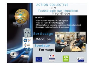 ACTION COLLECTIVE
Pô l e I
                                TIM
              Technologie par impulsion
                                  magnétique
           OBJECTIFS
            · Créer un centre d’expertise PFT TIM régional
           · Créer une équipe de recherche appliquée
           · Mettre en place un partenariat académique et consortium picard
           · Développer l’action de transfert de technologie


           Sertissage
            Découpe

           Soudage
             Formage
 