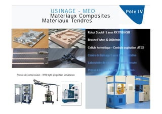 USINAGE - MEO                                                     Pô l e I V
                         Matériaux Composites
                       Matériaux Tendres

                                                          Robot Staubli 5 axes RX170B HSM

                                                          Broche Fisher 42 000tr/min

                                                          Cellule hermétique – Centrale aspiration ATEX

                                                          Centre de fraisage 5 axes tête bi-rotative

                                                          Laboratoire de caractérisation et mesure

                                                          Presse à injecter Arburg 50-150 tonnes
Presse de compression - RTM light projection simultanée
 
