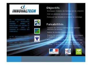 Objectifs
                              Accompagner l’évolution des matériaux vers les composites

                              Créer une plateforme essai de proximité

                              Promouvoir l’axe formation et le transfert de technologie

LA      MUTUALISATION   DES
MOYENS     ET   RESSOURCES
HUMAINES       PERMET    DE
DEMULTIPLIER LES SAVOIRS ET
                              Faisabilités
SAVOIR-FAIRE    DANS     LE   Comparer des solutions d’usinage sur des typologies
DOMAINES DE L’USINAGE DES     différentes de machines
COMPOSITES
                              Explorer de nouvelles solutions d’usinage

                              Proposer des solutions d’usinage pour les pièces longues
LA PFT INNOVALTECH PERMET     et remplacer les opérations manuelles par robot
DE       FEDERER       CES
                              Réaliser des géométrie s de pièces complexes en 5 axes
COMPETENCES ACADEMIQUES
ELLE   EST    UN   SUPPORT    Usiner différents matériaux (aluminium, composite, lab,
ADMINISTRATIF ET UN SOUTIEN   carbone, …), même les plus durs (Inox, Inconel 600, …)
TECHNOLOGIQUE
 