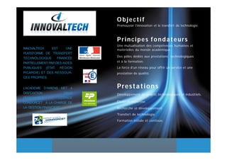 Objectif
                               Promouvoir l’innovation et le transfert de technologie.



                               Principes fondateurs
                               Une mutualisation des compétences humaines et
INNOVALTECH     EST     UNE    matérielles du monde académique.
PLATEFORME DE TRANSFERT
                               Des pôles dédiés aux prestations technologiques
TECHNOLOGIQUE      FINANCÉE
PARTIELLEMENT PAR DES AIDES    et à la formation.
PUBLIQUES (ÉTAT, RÉGION        La force d’un réseau pour offrir un service et une
PICARDIE) ET DES RESSOUR-      prestation de qualité.
CES PROPRES.


L’ACADEMIE D’AMIENS MET A      Prestations
DISPOSITION             DEUX   Développement de projets technologiques et industriels.
PERSONNELS          L’ESPACE
CONDORCET A LA CHARGE DE       Étude et expertise.
LA GESTION FINANCIERE          Recherche et développement.
                               Transfert de technologie.
                               Formation initiale et continue.
 