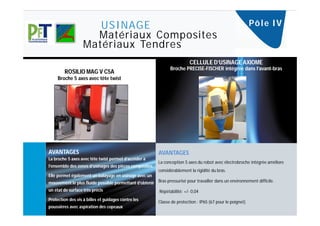 USINAGE                                                                                Pô l e I V
                     Matériaux Composites
                   Matériaux Tendres
                                                                           CELLULE D’USINAGE AXIOME
                                                                Broche PRECISE-FISCHER intégrée dans l’avant-bras
        ROSILIO MAG V C5A
     Broche 5 axes avec tête twist




AVANTAGES                                                 AVANTAGES
La broche 5 axes avec tête twist permet d’accéder à
                                                          La conception 5 axes du robot avec électrobroche intégrée améliore
l’ensemble des zones d’usinages des pièces composites.
                                                          considérablement la rigidité du bras.
Elle permet également un balayage en usinage avec un
mouvement le plus fluide possible permettant d’obtenir Bras pressurisé pour travailler dans un environnement difficile.
un état de surface très précis                            Répétabilité: +/- 0,04
Protection des vis à billes et guidages contre les
                                                          Classe de protection : IP65 (67 pour le poignet)
poussières avec aspiration des copeaux
 