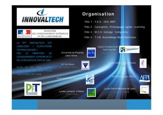 Organisation
                                                                   Pôle 1 : F.A.O., UGV, MMT

                                                                   Pôle 2 : Conception, Prototypage rapide, scanning

                                                                   Pôle 3 : M.E.O. Usinage Composites

                                                                   Pôle 4 : T.I.M. Assemblage Multi-Matériaux

LA PFT INNOVALTECH EST
LABELLISEE « PLATE-FORME                                                     Espace Condorcet de
TECHNOLOGI-QUE »                                                                  Saint Quentin
PAR     LE  MINISTERE     DE        Université de Picardie                       CFAO– UGV– MMT—MPS
                                       Jules Verne
L’ENSEIGNEMENT SUPERIEUR ET
DE LA RECHERCHE DEPUIS 2008.
                                                                                        Lycée Joliot-Curie d’Hirson
                                    IUT de l’Aisne
                                                                                                 GMAO—Maintenance
ELLE A VU SON LABEL              CAO - Prototypage - Duplication

RENOUVELE EN 2010 POUR
UNE DUREE DE 3 ANS
                                                                                            AFPI 8002 espace AFIDA
                               Lycée Jean Macé de Chauny
                                                                                                       Formation - MTT
                                          Plasturgie– Composites




                                                                                   Lycée Pierre Méchain de Laon
                                 Lycée Lamarck d’Albert                                      Conception—Prototypage
                                           Usinage Composites
 