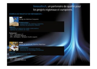 Innovaltech, un partenaire de qualité pour
                                           les projets régionaux et européens.
EXEMPLES DE PROJETS ET DE PARTENARIATS :

                  UMC
                 Usinage des Matériaux Composites

                 Problématique :
                 . Comportement des matériaux composites.
                 . Définition des paramètres influents.
Objectifs :
. Déterminer et maîtriser les couples outils/matières.
. Optimiser les conditions de coupe.

Partenariat :
. UPJV – Laboratoire LTI
. UTC – Laboratoire Roberval.
. APB – développeur fabriquant d’outils coupants



                  MSIM
                 Maitrise du Système par Impulsion Magnétique

                 Problématique :
                 . Déterminer les paramètres influents.
                 . Caractériser les assemblages bi-matériaux.
Objectifs :
. Acquérir la maîtrise du procédé MPS.
. Créer un pôle de compétences.

Partenariat :
. UPJV – Laboratoire LTI
. UTC – Laboratoire Roberval.
 