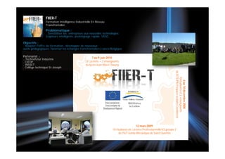 FIIER-T
                 Formation Intelligence Industrielle En Réseau
                 Transfrontalier.
                 Problématique :
                 . Sensibiliser les entreprises aux nouvelles technologies
                 (capteurs intelligents, prototypage rapide, UGV).

Objectifs :
. Adapter l'offre de formation, développer de nouveaux
outils pédagogiques, favoriser les échanges transfrontaliers rance/Belgique .

Partenariat :                                        7 au 9 juin 2010
. Technofutur Industrie
. CIFOP                                         12 Lycéens + 2 enseignants
. INSSET                                        du lycée Jean Macé Chauny
. Collège technique St-Joseph




                                                                                                                        de BTS IPM l’espace scolaire Condorcet
                                                                                                                            10étudiants et 2 enseignants
                                                                                                                               6 au 10 décembre 2008
                                                                                         12 mars 2009
                                                                     10 étudiants de Licence Professionnelle ICI groupe 2
                                                                          de l'IUT Génie Mécanique de Saint Quentin
 