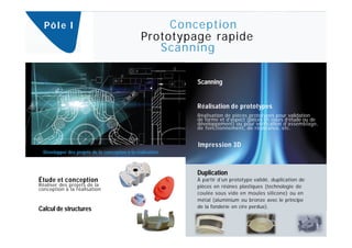 Pô l e I                                             Conception
                                                  Prototypage rapide
                                                     Scanning

                                                              Scanning


                                                              Réalisation de prototypes
                                                              Réalisation de pièces prototypes pour validation
                                                              de forme et d’aspect (pièces en cours d’étude ou de
                                                              développement) ou pour vérification d’assemblage,
                                                              de fonctionnement, de résistance, etc.


                                                              Impression 3D
  Développer des projets de la conception à la réalisation.



                                                              Duplication
Étude et conception                                           À partir d’un prototype validé, duplication de
Réaliser des projets de la                                    pièces en résines plastiques (technologie de
conception à la réalisation
                                                              coulée sous vide en moules silicone) ou en
                                                              métal (aluminium ou bronze avec le principe
                                                              de la fonderie en cire perdue).
Calcul de structures
 