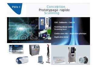 Pô l e I                                             Conception
                                                Prototypage rapide
                                                   Scanning

                                                            CAO : Solidworks – Catia V5

                                                            Scanning palpage continu
                                                            Scanning laser

                                                            Coulée sous vide – duplication plastique
                                                            Duplication métal

Développer des projets de la conception à la réalisation.
 