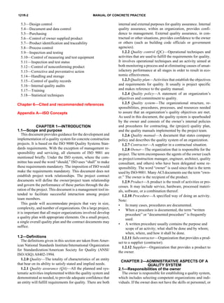 121R-2 MANUAL OF CONCRETE PRACTICE
5.3—Design control
5.4—Document and data control
5.5—Purchasing
5.6—Control of owner supplied product
5.7—Product identification and traceability
5.8—Process control
5.9—Inspection and testing
5.10—Control of measuring and test equipment
5.11—Inspection and test status
5.12—Control of nonconforming product
5.13—Corrective and preventative action
5.14—Handling and storage
5.15—Control of quality records
5.16—Internal quality audits
5.17—Training
5.18—Statistical techniques
Chapter 6—Cited and recommended references
Appendix A—ISO Concepts
CHAPTER 1—INTRODUCTION
1.1—Scope and purpose
This document provides guidance for the development and
implementation of a quality system for concrete construction
projects. It is based on the ISO 9000 Quality Systems Stan-
dards requirements. With the exception of management re-
sponsibility and servicing, all elements of ISO 9001 are
mentioned briefly. Under the ISO system, where the com-
mittee has used the word “should,” ISO uses “shall” to make
these requirements mandatory. The imposition of ISO would
make the requirements mandatory. This document does not
establish project work relationships. The project contract
documents will define the owner/project team relationship
and govern the performance of these parties through the du-
ration of the project. This document is a management tool in-
tended to facilitate successful interaction among project
team members.
This guide will accommodate projects that vary in size,
complexity, and number of organizations. On a large project,
it is important that all major organizations involved develop
a quality plan with appropriate elements. On a small project,
a single overall quality plan and the contract documents may
suffice.
1.2—Definitions
The definitions given in this section are taken from Amer-
ican National Standards Institute/International Organization
for Standardization/American Society for Quality (ANSI/
ISO/ASQ) A8402-1994.
1.2.0 Quality—The totality of characteristics of an entity
that bear on its ability to satisfy stated and implied needs.
1.2.1 Quality assurance (QA)—All the planned and sys-
tematic activities implemented within the quality system and
demonstrated as needed, to provide adequate confidence that
an entity will fulfill requirements for quality. There are both
internal and external purposes for quality assurance. Internal
quality assurance, within an organization, provides confi-
dence to management. External quality assurance, in con-
tractual or other situations, provides confidence to the owner
or others (such as building code officials or government
agencies).
1.2.2 Quality control (QC)—Operational techniques and
activities that are used to fulfill the requirements for quality.
It involves operational techniques and an activity aimed at
both monitoring a process and at eliminating causes of unsat-
isfactory performance at all stages in order to result in eco-
nomic effectiveness.
1.2.3 Quality plan—Activities that establish the objectives
and requirements for quality. It usually is project specific
and makes reference to the quality manual.
1.2.4 Quality policy—A statement of an organization’s
objectives and commitment to quality.
1.2.5 Quality system—The organizational structure, re-
sponsibilities, procedures, processes, and resources needed
to assure that an organization’s quality objectives are met.
As used in this document, the quality system is spearheaded
by the owner and consists of the owner’s internal policies
and procedures for contracting, the (project) quality plan,
and the quality manuals implemented by the project team.
1.2.6 Quality manual—A document that states company
policy and describes the quality system of an organization.
1.2.7 Contractor—A supplier in a contractual situation.
1.2.8 Owner—The organization that is responsible for the
project. The term encompasses the agents of the owner (such
as project/construction manager, engineer, architect, quality
consultant, and others) who have been delegated some re-
sponsibility. The word “owner” is used since that is the term
used by ISO-9001. Many ACI documents use the term “own-
er.” The owner is the recipient of the product.
1.2.9 Product—A product is the result of activities or pro-
cesses. It may include service, hardware, processed materi-
als, software, or a combination thereof.
1.2.10 Procedure—A specified way of doing an activity.
Note:
• In many cases, procedures are documented.
• When a procedure is documented, the term “written
procedure” or “documented procedure” is frequently
used.
• A written procedure usually contains the purpose and
scope of an activity; what shall be done and by whom;
when, where, and how it shall be done.
1.2.11 Subcontractor—Organization that provides a prod-
uct to a supplier (contractor).
1.2.12 Supplier—Organization that provides a product to
the owner.
CHAPTER 2—ADMINISTRATIVE ASPECTS OF A
QUALITY SYSTEM
2.1—Responsibilities of the owner
The owner is responsible for establishing a quality system,
which includes selecting competent organizations and indi-
viduals. If the owner does not have the skills or personnel, or
 