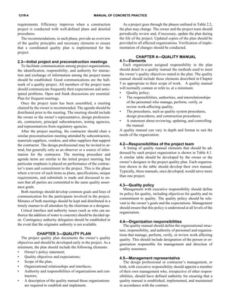 121R-4 MANUAL OF CONCRETE PRACTICE
requirements. Efficiency improves when a construction
project is conducted with well-defined plans and detailed
procedures.
The recommendations, in each phase, provide an overview
of the quality principles and necessary elements to ensure
that a coordinated quality plan is implemented for the
project.
2.3—Initial project and preconstruction meetings
To facilitate communication among project organizations,
the identification, responsibility, and authority for interac-
tion and exchange of information among the project teams
should be established. Good communications are the hall-
mark of a quality project. All members of the project team
should communicate frequently their expectations and antic-
ipated problems. Open and frank discussions are essential.
Plan for frequent meetings.
Once the project team has been assembled, a meeting
chaired by the owner is recommended. The agenda should be
distributed prior to the meeting. The meeting should include
the owner or the owner’s representative, design profession-
als, contractors, principal subcontractors, testing agencies,
and representatives from regulatory agencies.
After the project meeting, the contractor should chair a
similar preconstruction meeting attended by subcontractors,
materials suppliers, vendors, and other suppliers that support
the contractor. The design professional may be invited to at-
tend, but generally only as an observer or a source of infor-
mation for the contractor. The meeting procedure and
agenda items are similar to the initial project meeting, but
particular emphasis is placed on performance of the contrac-
tor’s team and commitment to the project. This is the phase
where a review of such items as plans, specifications, unique
requirements, and submittals is made and discussed to en-
sure that all parties are committed to the same quality assur-
ance goals.
Both meetings should develop common goals and lines of
communication for the participants involved in the project.
Minutes of both meetings should be kept and distributed in a
timely manner to all attendees by the chairman or a designee.
Critical interface and authority issues (such as who can au-
thorize the addition of water to concrete) should be decided up-
on. Contingency authority delegation should be established in
the event that the originator authority is not available.
CHAPTER 3—QUALITY PLAN
The project quality plan documents the owner’s quality
objectives and should be developed early in the project. As a
minimum, the plan should include the following elements:
• Owner’s policy statement;
• Quality objectives and expectations;
• Scope of the plan;
• Organizational relationships and interfaces;
• Authority and responsibilities of organizations and con-
tractors;
• A description of the quality manual those organizations
are required to establish and implement.
As a project goes through the phases outlined in Table 2.2,
the plan may change. The owner and the project team should
periodically review and, if necessary, update the plan during
the life of the project. Updated copies of the plan should be
provided to all affected organizations. Verification of imple-
mentation of changes should be conducted.
CHAPTER 4—QUALITY MANUAL
4.1—Elements
Each organization assigned responsibility in the plan
should detail in a quality manual the methods used to meet
the owner’s quality objectives stated in the plan. The quality
manual should include those elements described in Chapter
5 as appropriate to their scope of work. A quality manual
will normally contain or refer to, at a minimum:
• Quality policy;
• The responsibilities, authorities, and interrelationships
of the personnel who manage, perform, verify, or
review work-affecting quality;
• The procedures, such as quality system procedures,
design procedures, and construction procedures;
• A statement about reviewing, updating, and controlling
the manual.
A quality manual can vary in depth and format to suit the
needs of the organization.
4.2—Responsibilities of the project team
A listing of quality manual elements that should be ad-
dressed by each project organization is shown in Table 4.1.
A similar table should be developed by the owner or the
owner’s designee in the project quality plan. Each organiza-
tion shown in the table should develop their own manual.
Typically, these manuals, once developed, would serve more
than one project.
4.3—Quality policy
Management with executive responsibility should define
its policy for quality, including objectives for quality and its
commitment to quality. The quality policy should be rele-
vant to the owner’s goals and the expectations. Management
should ensure that this policy is understood at all levels of the
organization.
4.4—Organization responsibilities
The quality manual should define the organizational struc-
ture, responsibility, and authority of personnel and organiza-
tions that manage, perform, verify, or review work affecting
quality. This should include designation of the person or or-
ganization responsible for management and direction of
quality assurance.
4.5—Management representative
The design professional or contractor’s management, or
both, with executive responsibility should appoint a member
of their own management who, irrespective of other respon-
sibilities, should have defined authority for ensuring that a
quality manual is established, implemented, and maintained
in accordance with the contract.
 