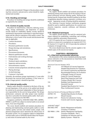 121R-7QUALITY MANAGEMENT
with the risks encountered. Changes to the procedures result-
ing from corrective and preventive action should be imple-
mented and recorded.
5.14—Handling and storage
Procedures for handling and storage should be established
as required by the contract.
5.15—Control of quality records
Procedures for identification, collection, indexing, access,
filing, storage maintenance, and disposition of quality
records should be established. Quality records should be
maintained to demonstrate conformance to specified require-
ments and the effective operation of the quality system. The
following is a list of some of the records and documents that
may be applicable:
• Contract documents;
• Procedures;
• Personnel qualification records;
• Design drawings and calculations;
• Specifications;
• Procurement documents;
• Material qualification records;
• Field sketches and working drawings;
• Change orders;
• Technical reports and photos;
• Inspection and test records;
• Nonconformance reports;
• Concrete mixture proportions and delivery tickets;
• Placing drawings;
• As-built drawings;
• Contractor’s log books.
Generally, the minimum storage requirement is 3 years after
the project has received final acceptance. If the owner re-
quires a longer period, it should be specified.
5.16—Internal quality audits
Quality audits should be scheduled on the basis of the sta-
tus and importance of the activity to be audited and should
be carried out by personnel independent of those having di-
rect responsibility for the activity being audited. The design
professional, contractor and other project team members
may have a procedure for internal quality audits. Such a pro-
cedure is a requirement for ISO 9001.
Companies certified by ANSI/ISO/ASQC 9001, QS9001,
NRMCA, and PCI are subject to external audits on an annual
basis, if not more frequently.
The owner should establish and maintain procedures for
planning and implementing external quality audits to verify
whether quality activities and related results comply with
planned arrangements and to determine the effectiveness of
the quality system. Use of companies subject to independent
external audits such as ANSI/ISO should reduce the frequen-
cy and extent of external audits by the owner.
5.17—Training
The supplier should establish and maintain procedures for
identifying training needs and provide for the training of all per-
sonnel performing activities affecting quality. Personnel per-
forming specific assigned tasks should be qualified on the basis
of appropriate education, training, experience, or all three, as re-
quired. Appropriate records of training should be maintained.
The American Concrete Institute certification programs
should be used to establish qualifications for concrete con-
struction inspectors, concrete craftsmen, and laboratory
technicians.
5.18—Statistical techniques
The supplier should identify the need for statistical tech-
niques required for establishing, controlling, and verifying
process capability and product characteristics.
ACI 318 requires the use of statistics to establish mix pro-
portions or conservative assumptions are required (ACI 318-
95, Section 5.3.3.2 and 5.4). ACI 214 provides the method of
evaluation of strength testing.
The owner should ensure that the concrete supplier is fur-
nished copies of all concrete test reports.
CHAPTER 6—REFERENCES
6.1—Cited and recommended references
The documents of the various standards-producing organi-
zations referred to in this documented are listed below with
their serial designation:
American Concrete Institute (ACI)
SP-2 ACI Manual of Concrete Inspection
116 Standard Specifications for Tolerances
for Concrete Construction and Materials
214 Recommended Practice for Evaluation
of Strength Testing of Concrete
311.4R Guide for Concrete Inspection
311.5R Batch Plant Inspection and Field
Testing of Ready Mix Concrete
318 Building Code Requirements for
Structural Concrete
303 Standard Specification for Cast-in-
Place Architectural Concrete
American Society of Testing and Material (ASTM)
ASTM C 94 Standard Specification for Ready-
Mixed Concrete
ASTM C 1077 Practice for Laboratories Testing
Concrete and Concrete Aggregates
ANSI/ISO*/ASQC†
ISO 8402:1994 Quality Management and Quality
Assurance Vocabulary
ISO 9000-1: 1994 Quality Management and Quality
Assurance Standards—Part 1:
Guidelines for Selection and Use
ISO 9001 Quality Systems—Model for
 