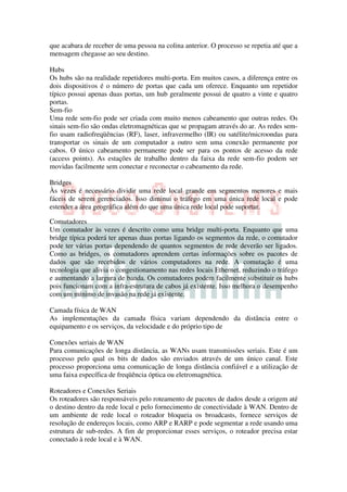 que acabara de receber de uma pessoa na colina anterior. O processo se repetia até que a
mensagem chegasse ao seu destino.

Hubs
Os hubs são na realidade repetidores multi-porta. Em muitos casos, a diferença entre os
dois dispositivos é o número de portas que cada um oferece. Enquanto um repetidor
típico possui apenas duas portas, um hub geralmente possui de quatro a vinte e quatro
portas.
Sem-fio
Uma rede sem-fio pode ser criada com muito menos cabeamento que outras redes. Os
sinais sem-fio são ondas eletromagnéticas que se propagam através do ar. As redes sem-
fio usam radiofreqüências (RF), laser, infravermelho (IR) ou satélite/microondas para
transportar os sinais de um computador a outro sem uma conexão permanente por
cabos. O único cabeamento permanente pode ser para os pontos de acesso da rede
(access points). As estações de trabalho dentro da faixa da rede sem-fio podem ser
movidas facilmente sem conectar e reconectar o cabeamento da rede.

Bridges
Às vezes é necessário dividir uma rede local grande em segmentos menores e mais
fáceis de serem gerenciados. Isso diminui o tráfego em uma única rede local e pode
estender a área geográfica além do que uma única rede local pode suportar.

Comutadores
Um comutador às vezes é descrito como uma bridge multi-porta. Enquanto que uma
bridge típica poderá ter apenas duas portas ligando os segmentos da rede, o comutador
pode ter várias portas dependendo de quantos segmentos de rede deverão ser ligados.
Como as bridges, os comutadores aprendem certas informações sobre os pacotes de
dados que são recebidos de vários computadores na rede. A comutação é uma
tecnologia que alivia o congestionamento nas redes locais Ethernet, reduzindo o tráfego
e aumentando a largura de banda. Os comutadores podem facilmente substituir os hubs
pois funcionam com a infra-estrutura de cabos já existente. Isso melhora o desempenho
com um mínimo de invasão na rede já existente.

Camada física de WAN
As implementações da camada física variam dependendo da distância entre o
equipamento e os serviços, da velocidade e do próprio tipo de

Conexões seriais de WAN
Para comunicações de longa distância, as WANs usam transmissões seriais. Este é um
processo pelo qual os bits de dados são enviados através de um único canal. Este
processo proporciona uma comunicação de longa distância confiável e a utilização de
uma faixa específica de freqüência óptica ou eletromagnética.

Roteadores e Conexões Seriais
Os roteadores são responsáveis pelo roteamento de pacotes de dados desde a origem até
o destino dentro da rede local e pelo fornecimento de conectividade à WAN. Dentro de
um ambiente de rede local o roteador bloqueia os broadcasts, fornece serviços de
resolução de endereços locais, como ARP e RARP e pode segmentar a rede usando uma
estrutura de sub-redes. A fim de proporcionar esses serviços, o roteador precisa estar
conectado à rede local e à WAN.
 