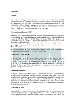 6º capitulo




A maior parte do tráfego na Internet origina-se e termina com conexões Ethernet. Desde
seu início nos anos 70, a Ethernet evoluiu para acomodar o grande aumento na demanda
de redes locais de alta velocidade. Quando foram produzidos novos meios físicos, como
a fibra ótica, a Ethernet adaptou-se para aproveitar a largura de banda superior e a baixa
taxa de erros que as fibras oferecem. Atualmente, o mesmo protocolo que transportava
dados a 3 Mbps em 1973 está transportando dados a 10 Gbps.

Nomenclatura da Ethernet IEEE

A Ethernet não é apenas uma tecnologia, mas uma família de tecnologias de redes que
incluem a Ethernet Legada, Fast Ethernet e Gigabit Ethernet. As velocidades Ethernet
podem ser 10, 100, 1000, ou 10.000 Mbps. O formato básico dos quadros e as
subcamadas IEEE das camadas 1 e 2 do modelo OSI permanecem consistentes através
de todas as formas de Ethernet.

Quadro Ethernet

Na camada de enlace de dados, a estrutura do quadro é quase idêntica para todas as
velocidades da Ethernet, desde 10 Mbps até 10.000 Mbps.

Media Access Control (MAC)

MAC refere-se aos protocolos que determinam qual dos computadores em um ambiente
de meios físicos compartilhados, ou domínio de colisão, tem permissão para transmitir
os dados. O MAC, com o LLC, compreende a versão IEEE da Camada 2 do OSI. O
MAC e o LLC são subcamadas da Camada 2. Há duas abrangentes categorias de
Controle de Acesso aos Meios, determinístico (revezamento) e não determinístico
(primeiro a chegar, primeiro a usar).

Temporização Ethernet

As regras e especificações básicas para a operação apropriada da Ethernet não são
particularmente complicadas, embora algumas implementações mais rápidas das
camadas físicas caminhem neste sentido. Apesar da simplicidade básica, quando surge
um problema na Ethernet é freqüentemente bem difícil identificar a origem. Devido à
arquitetura de barramento comum da Ethernet, também descrita como um único ponto
distribuído de falhas, o escopo do problema geralmente engloba todos os dispositivos
dentro do domínio de colisão.

Tratamento de erros

A condição de erro mais comum em redes Ethernet é a colisão. As colisões representam
o mecanismo para resolver a competição para o acesso à rede. A existência de algumas
colisões proporciona uma maneira elegante, simples e econômica dos nós da rede
 