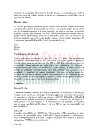 arbitrarem a competição pelos recursos da rede. Quando a competição para a rede se
torna excessiva, as colisões podem se tornar um impedimento significativo para a
operação útil da rede.

Tipos de colisão

As colisões geralmente acontecem quando duas ou mais estações Ethernet transmitem
simultaneamente dentro de um domínio de colisão. Uma colisão simples é uma colisão
que foi detectada enquanto se tentava transmitir um quadro, mas que, na próxima
tentativa, o quadro foi transmitido com êxito. Colisões múltiplas indicam que o mesmo
quadro colidiu repetidamente antes de ser transmitido com êxito. Os resultados de
colisões, fragmentos de colisões, são quadros parciais ou corrompidos inferiores a 64
octetos e que têm um FCS inválido. Os três tipos de colisão são:

Local
Remota
Tardia

Autonegociação da Ethernet

Com o crescimento da Ethernet de 10 a 100 e até 1000 Mbps, uma exigência era
possibilitar a interoperabilidade de cada uma destas tecnologias, a ponto de permitir a
conexão direta entre as interfaces de 10, 100 e 1000. Foi elaborado um processo
denominado Autonegociação de velocidades em half-duplex ou full-duplex.
Especificamente, por ocasião da introdução da Fast Ethernet, o padrão incluía um
método de configurar automaticamente uma dada interface para coincidir com a
velocidade e capacidade do parceiro interligado. Este processo define como dois
parceiros de interligação podem negociar automaticamente a sua configuração para
oferecer o melhor nível de desempenho conjunto. O processo ainda possui a vantagem
de envolver somente a parte mais baixa da camada física.

7º capitulo

Ethernet 10 Mbps

A Ethernet 10-Mbps e versões mais lentas de Ethernet são assíncronas. Cada estação
receptora usa 8 octetos de informação de temporização para sincronizar seus circuitos
de recepção em relação aos dados que chegam. 10BASE5, 10BASE2, e 10BASE-T
compartilham os mesmos parâmetros de temporização (1 tempo de bit a 10 Mbps = 100
nanosegundos = 0,1 microsegundo = 10- milionésimos de um segundo). Isto significa
que em uma rede Ethernet 10-Mbps, 1 bit leva 100 ns para ser transmitido pela
subcamada MAC.

10BASE5
O produto original Ethernet 10BASE5 de 1980 transmitia 10 Mbps através de um único
barramento de cabo coaxial grosso. O 10BASE5 é importante pois foi o primeiro meio
físico usado pela Ethernet. 10BASE5 fazia parte do padrão 802.3 original. A principal
vantagem de 10BASE5 era o comprimento.

10BASE2
 