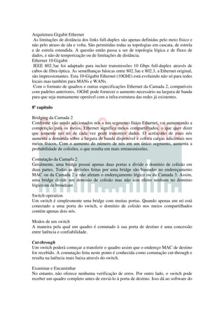 Arquitetura Gigabit Ethernet
 As limitações de distância dos links full-duplex são apenas definidas pelo meio físico e
não pelo atraso de ida e volta. São permitidas todas as topologias em cascata, de estrela
e de estrela estendida. A questão então passa a ser de topologia lógica e de fluxo de
dados, e não de temporização ou de limitações de distância.
Ethernet 10 Gigabit
 IEEE 802.3ae foi adaptado para incluir transmissões 10 Gbps full-duplex através de
cabos de fibra óptica. As semelhanças básicas entre 802.3ae e 802.3, a Ethernet original,
são impressionantes. Esta 10-Gigabit Ethernet (10GbE) está evoluindo não só para redes
locais mas também para MANs e WANs.
 Com o formato de quadros e outras especificações Ethernet da Camada 2, compatíveis
com padrões anteriores, 10GbE pode fornecer o aumento necessário na largura de banda
para que seja mutuamente operável com a infra-estrutura das redes já existentes.

8º capitulo

Bridging da Camada 2
Conforme vão sendo adicionados nós a um segmento físico Ethernet, vai aumentando a
competição para os meios. Ethernet significa meios compartilhados, o que quer dizer
que somente um nó de cada vez pode transmitir dados. O acréscimo de mais nós
aumenta a demanda sobre a largura de banda disponível e coloca cargas adicionais nos
meios físicos. Com o aumento do número de nós em um único segmento, aumenta a
probabilidade de colisões, o que resulta em mais retransmissões.

Comutação da Camada 2
Geralmente, uma bridge possui apenas duas portas e divide o domínio de colisão em
duas partes. Todas as decisões feitas por uma bridge são baseadas no endereçamento
MAC ou da Camada 2 e não afetam o endereçamento lógico ou da Camada 3. Assim,
uma bridge divide um domínio de colisão mas não tem efeito nenhum no domínio
lógico ou de broadcast.

Switch operation
Um switch é simplesmente uma bridge com muitas portas. Quando apenas um nó está
conectado a uma porta do switch, o domínio de colisão nos meios compartilhados
contém apenas dois nós.

Modos de um switch
A maneira pela qual um quadro é comutado à sua porta de destino é uma concessão
entre latência e confiabilidade.

Cut-through
Um switch poderá começar a transferir o quadro assim que o endereço MAC de destino
for recebido. A comutação feita neste ponto é conhecida como comutação cut-through e
resulta na latência mais baixa através do switch.

Examinar e Encaminhar
No entanto, não oferece nenhuma verificação de erros. Por outro lado, o switch pode
receber um quadro completo antes de enviá-lo à porta de destino. Isso dá ao software do
 