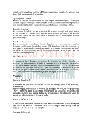 switch a oportunidade de verificar o FCS para garantir que o quadro foi recebido com
integridade antes de enviá-lo ao destino.

Spanning-Tree Protocol
Quando os switches são organizados em uma simples árvore hierárquica, é difícil que
ocorram loops de comutação. Porém, as redes comutadas são freqüentemente projetadas
com caminhos redundantes para proporcionar confiabilidade e tolerância a falhas.

Domínios de colisão
Os domínios de colisão são os segmentos físicos conectados da rede onde podem
ocorrer colisões. As colisões fazem com que a rede se torne ineficiente. Cada vez que
ocorre uma colisão em uma rede, todas as transmissões são interrompidas por um
período de tempo.

Broadcasts da Camada 2
Para a comunicação com todos os domínios de colisão, os protocolos usam os quadros
broadcast e multicast na Camada 2 do modelo OSI. Quando um nó precisa comunicar-se
com todos os hosts na rede, ele envia um quadro de broadcast com um endereço MAC
de destino 0xFFFFFFFFFFFF. Este é um endereço ao qual a placa de rede (NIC) de
cada host precisa responder.

Fluxo de dados

O conceito de fluxo de dados no contexto dos domínios de colisão e broadcast se
concentra em como os quadros de dados se propagam através de uma rede. Ele se refere
ao movimento dos dados através dos dispositivos das Camadas 1, 2 e 3 e como os dados
precisam ser encapsulados para fazerem o percurso com eficácia. Lembre-se de que os
dados são encapsulados na Camada da rede com um endereço IP de origem e de destino,
e na Camada de enlace com um endereço MAC de origem e de destino.

9º capitulo

Camada de aplicação

A camada de aplicação do modelo TCP/IP trata de protocolos de alto nível,
questões de
representação, codificação e controle de diálogos. O conjunto de protocolos
TCP/IP combina todas as questões relacionadas às aplicações em uma única
camada e garante que esses dados são empacotados corretamente antes de
passá-los adiante para a próxima camada.

Camada de Transporte

A camada de transporte oferece serviços de transporte desde o host de origem
até o host de destino. Ela forma uma conexão lógica entre dois pontos da
rede, o host emissor e o host receptor.

Camada de Internet
 